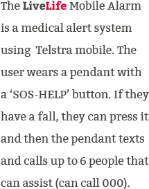 The LiveLife Mobile Alarm is a medical alert system using Telstra mobile. It has SOS help button which can be pressed during emergency